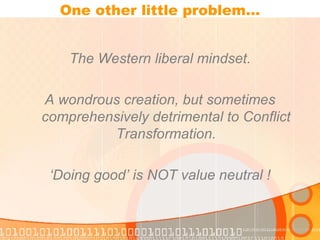 One other little problem… The Western liberal mindset. A wondrous creation, but sometimes comprehensively detrimental to Conflict Transformation. ‘ Doing good’ is NOT value neutral ! 