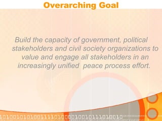 Overarching Goal Build the capacity of government, political stakeholders and civil society organizations to value and engage all stakeholders in an increasingly unified  peace process effort.  
