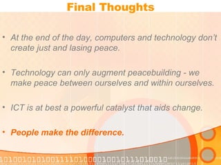 Final Thoughts At the end of the day, computers and technology don’t create just and lasing peace.  Technology can only augment peacebuilding - we make peace between ourselves and within ourselves.  ICT is at best a powerful catalyst that aids change. People make the difference. 