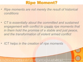 Ripe Moment? Ripe moments are not merely the result of historical conditions CT is essentially about the committed and sustained engagement with conflict to  create  ripe moments that in them hold the promise of a stable and just peace, and the transformation of violent armed conflict ICT helps in the creation of ripe moments 