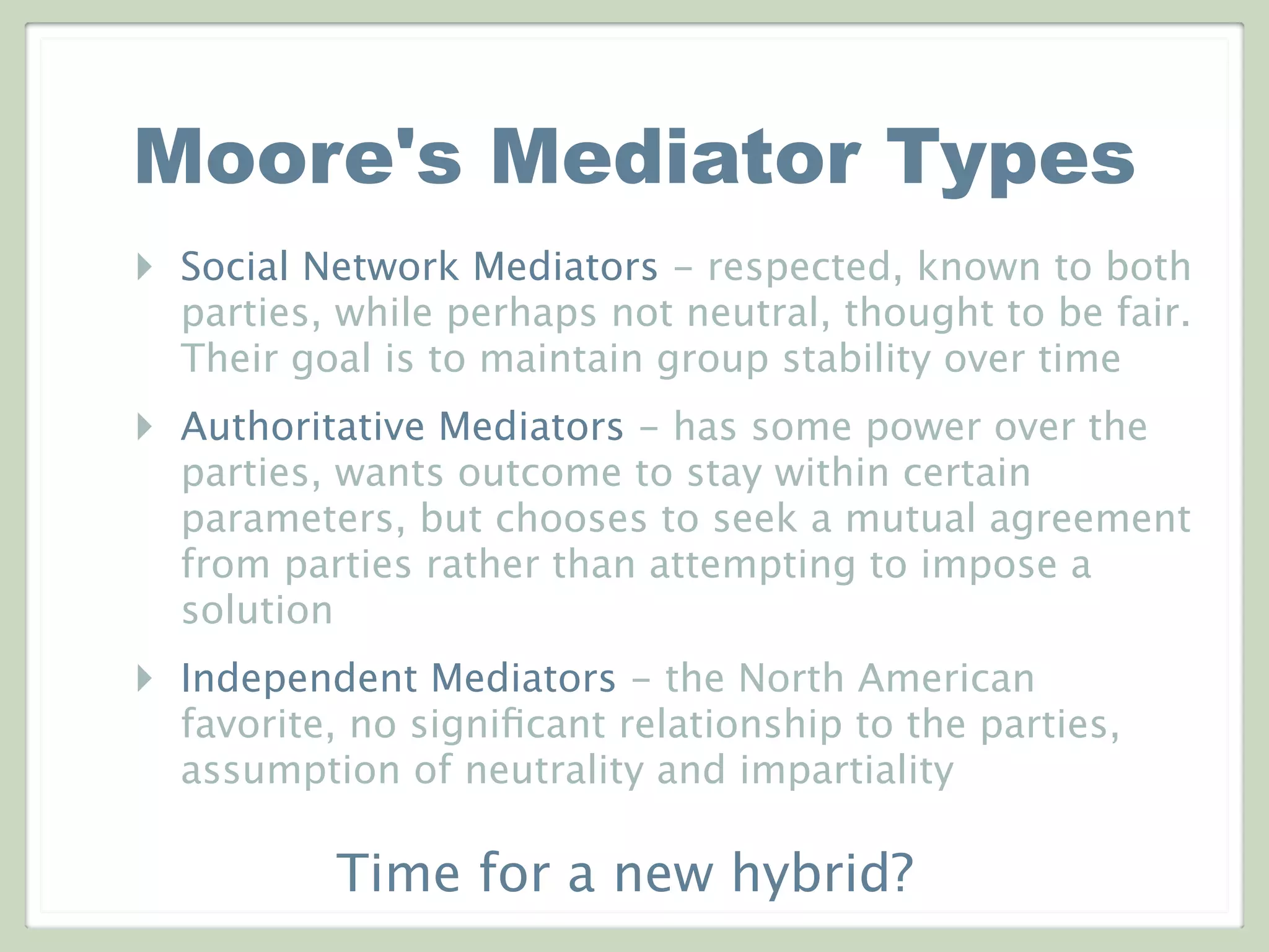 Moore's Mediator Types
‣ Social Network Mediators - respected, known to both
parties, while perhaps not neutral, thought to be fair.
Their goal is to maintain group stability over time
‣ Authoritative Mediators - has some power over the
parties, wants outcome to stay within certain
parameters, but chooses to seek a mutual agreement
from parties rather than attempting to impose a
solution
‣ Independent Mediators - the North American
favorite, no signiﬁcant relationship to the parties,
assumption of neutrality and impartiality
Time for a new hybrid?
 