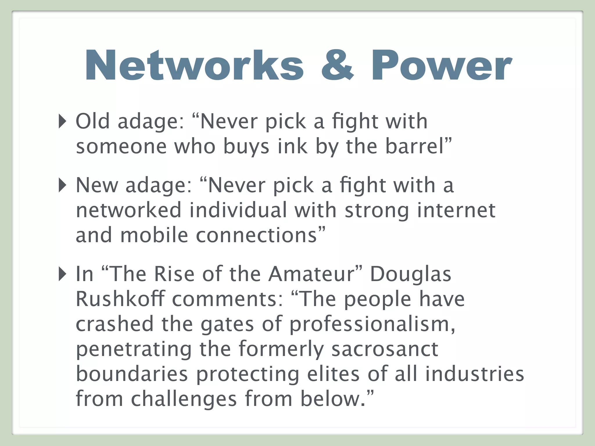 Networks & Power
‣ Old adage: “Never pick a ﬁght with
someone who buys ink by the barrel”
‣ New adage: “Never pick a ﬁght with a
networked individual with strong internet
and mobile connections”
‣ In “The Rise of the Amateur” Douglas
Rushkoff comments: “The people have
crashed the gates of professionalism,
penetrating the formerly sacrosanct
boundaries protecting elites of all industries
from challenges from below.”
 