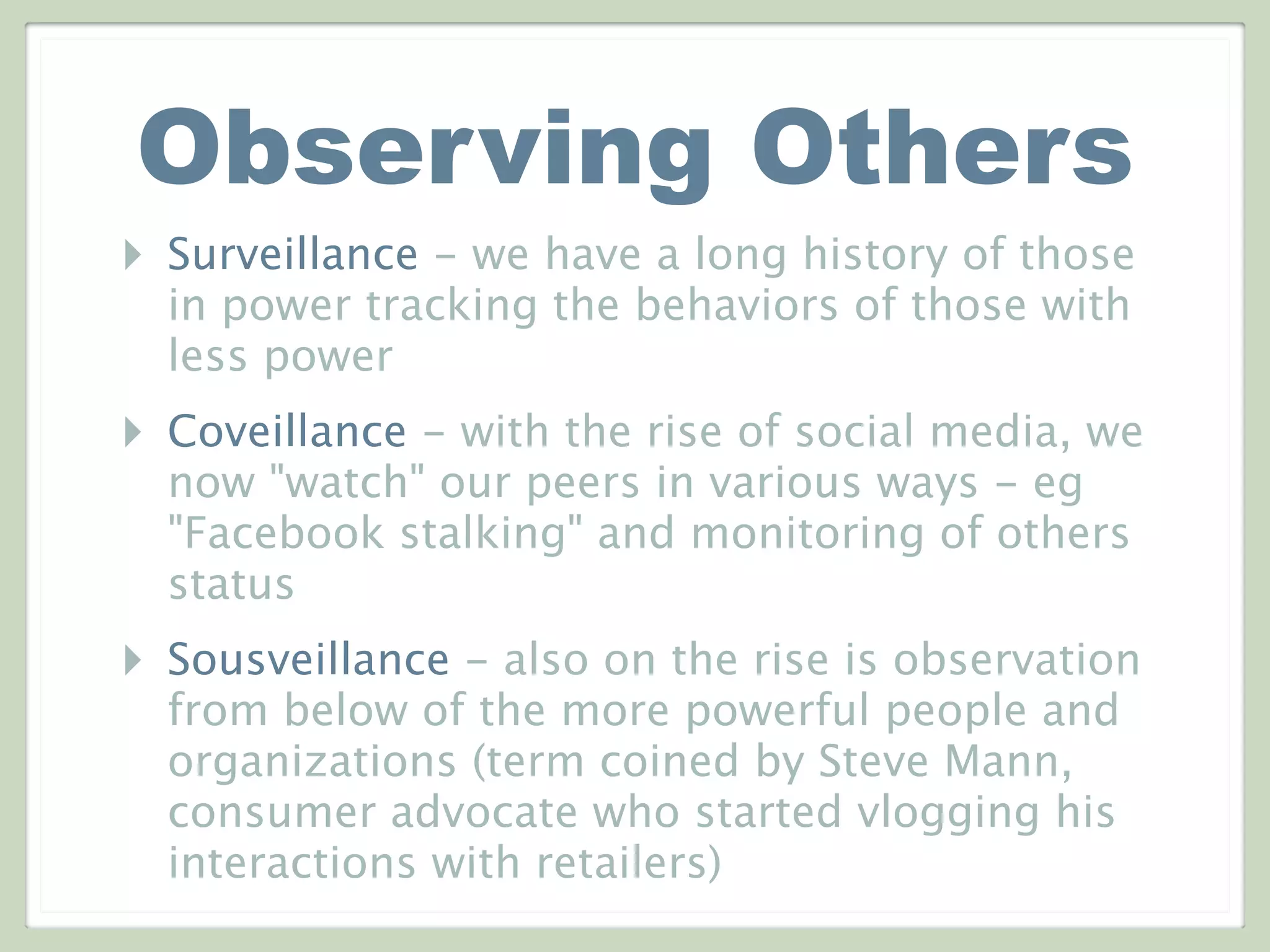 Observing Others
‣ Surveillance - we have a long history of those
in power tracking the behaviors of those with
less power
‣ Coveillance - with the rise of social media, we
now "watch" our peers in various ways - eg
"Facebook stalking" and monitoring of others
status
‣ Sousveillance - also on the rise is observation
from below of the more powerful people and
organizations (term coined by Steve Mann,
consumer advocate who started vlogging his
interactions with retailers)
 