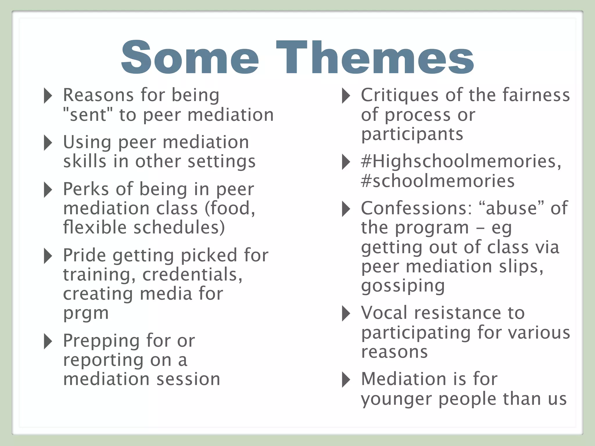 Some Themes
‣ Reasons for being
"sent" to peer mediation
‣ Using peer mediation
skills in other settings
‣ Perks of being in peer
mediation class (food,
ﬂexible schedules)
‣ Pride getting picked for
training, credentials,
creating media for
prgm
‣ Prepping for or
reporting on a
mediation session
‣ Critiques of the fairness
of process or
participants
‣ #Highschoolmemories,
#schoolmemories
‣ Confessions: “abuse” of
the program - eg
getting out of class via
peer mediation slips,
gossiping
‣ Vocal resistance to
participating for various
reasons
‣ Mediation is for
younger people than us
 