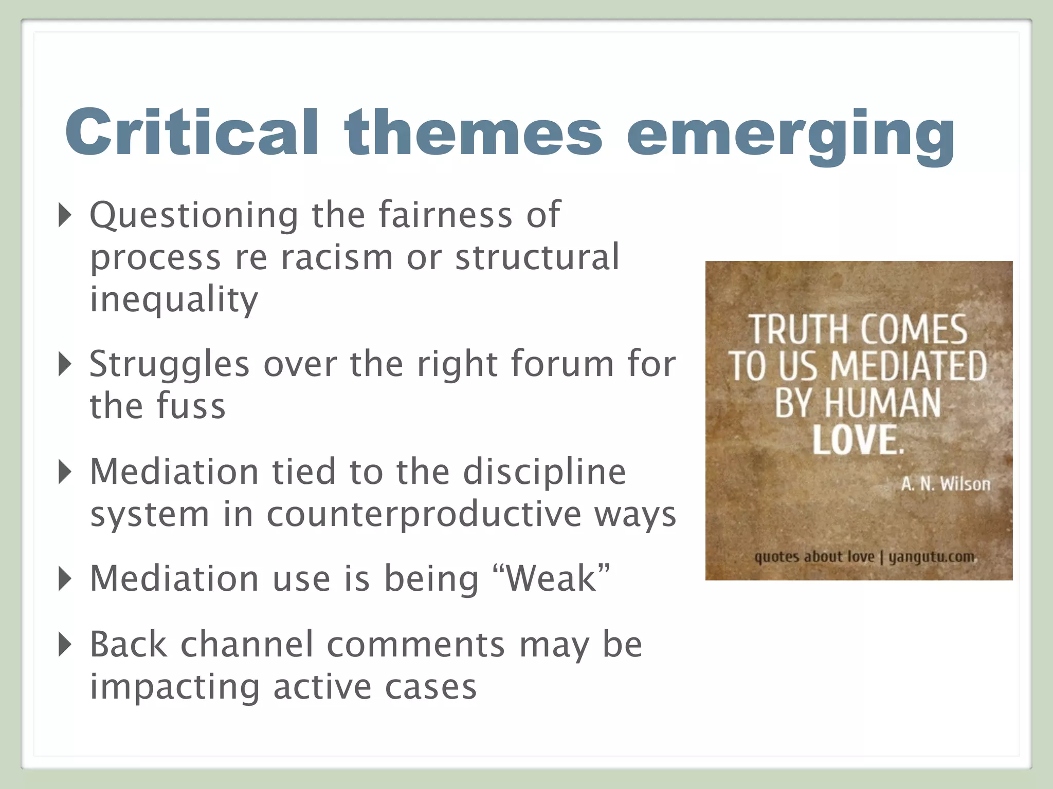 Critical themes emerging
‣ Questioning the fairness of
process re racism or structural
inequality
‣ Struggles over the right forum for
the fuss
‣ Mediation tied to the discipline
system in counterproductive ways
‣ Mediation use is being “Weak”
‣ Back channel comments may be
impacting active cases
 