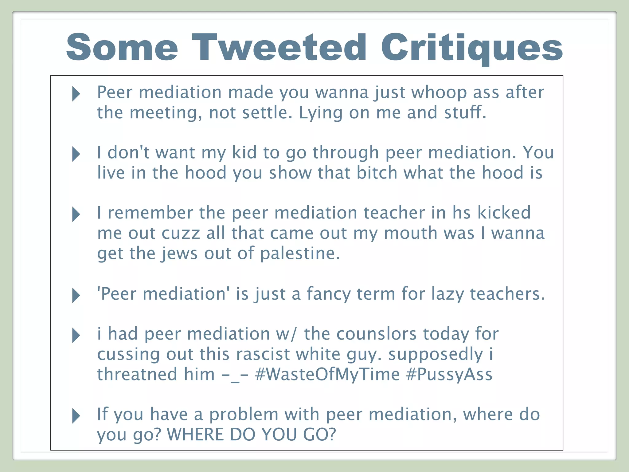 Some Tweeted Critiques
‣ Peer mediation made you wanna just whoop ass after
the meeting, not settle. Lying on me and stuff.
‣ I don't want my kid to go through peer mediation. You
live in the hood you show that bitch what the hood is
‣ I remember the peer mediation teacher in hs kicked
me out cuzz all that came out my mouth was I wanna
get the jews out of palestine.
‣ 'Peer mediation' is just a fancy term for lazy teachers.
‣ i had peer mediation w/ the counslors today for
cussing out this rascist white guy. supposedly i
threatned him -_- #WasteOfMyTime #PussyAss
‣ If you have a problem with peer mediation, where do
you go? WHERE DO YOU GO?
 