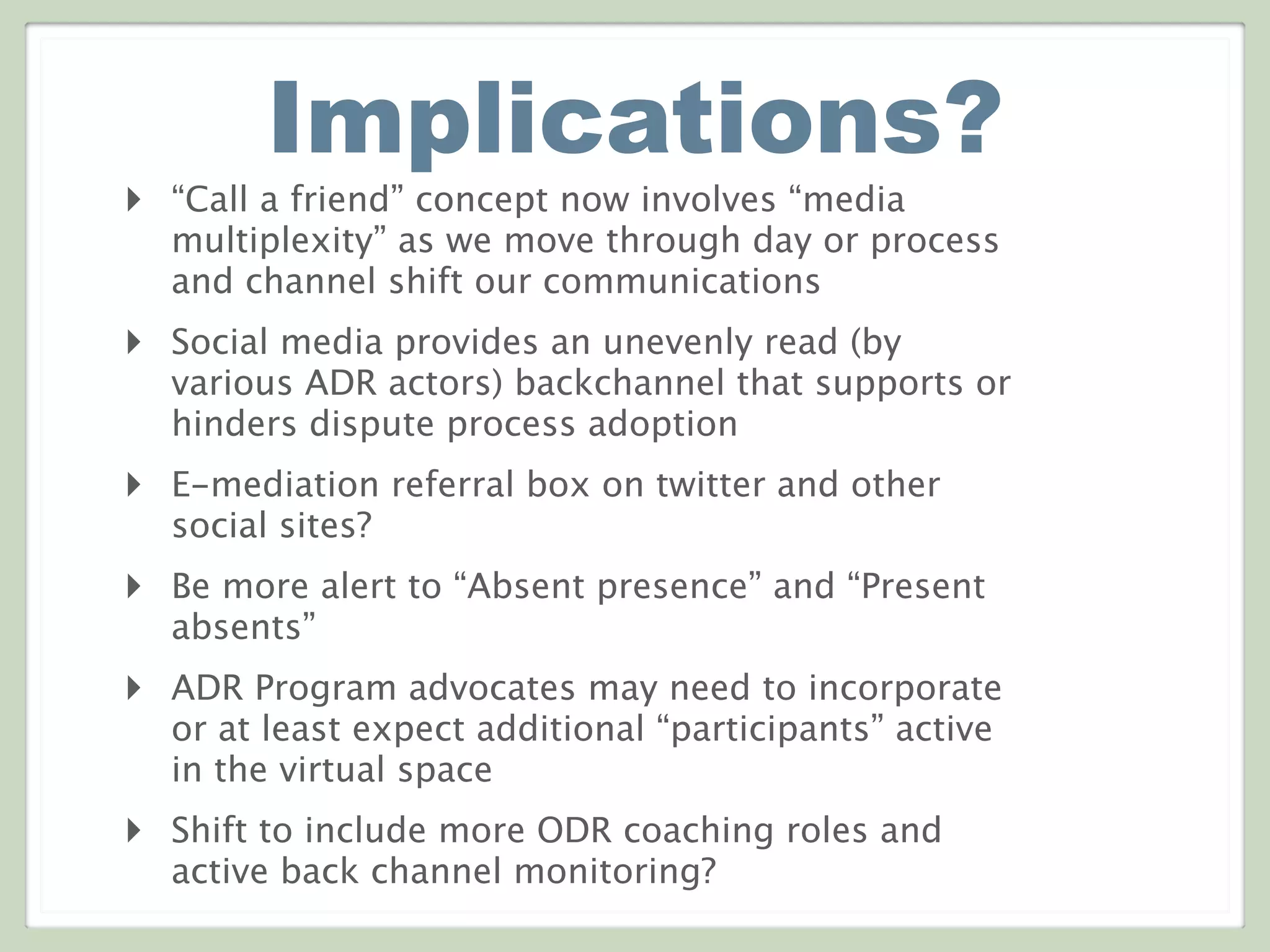 Implications?
‣ “Call a friend” concept now involves “media
multiplexity” as we move through day or process
and channel shift our communications
‣ Social media provides an unevenly read (by
various ADR actors) backchannel that supports or
hinders dispute process adoption
‣ E-mediation referral box on twitter and other
social sites?
‣ Be more alert to “Absent presence” and “Present
absents”
‣ ADR Program advocates may need to incorporate
or at least expect additional “participants” active
in the virtual space
‣ Shift to include more ODR coaching roles and
active back channel monitoring?
 