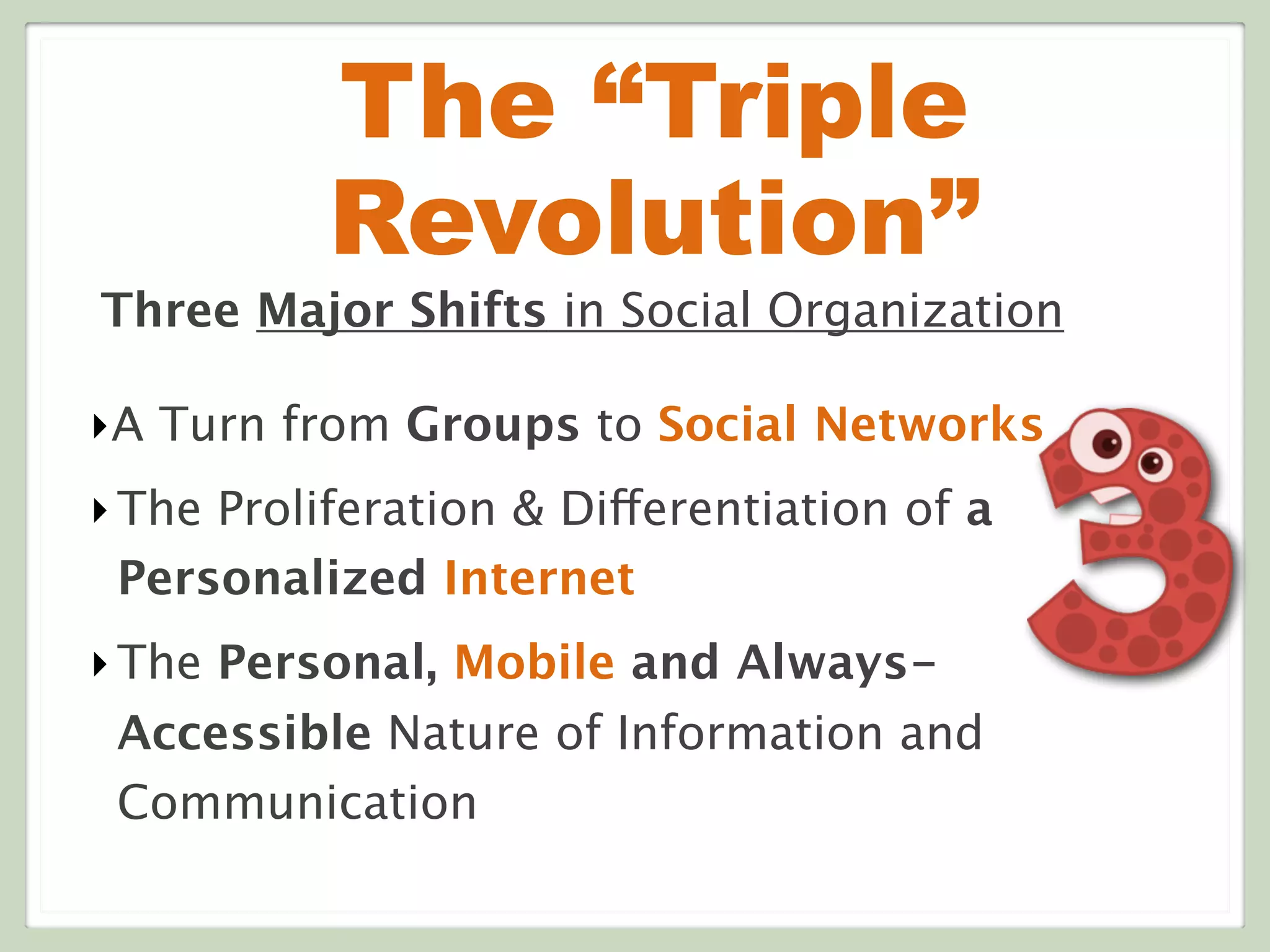 The “Triple
Revolution”
Three Major Shifts in Social Organization
‣A Turn from Groups to Social Networks
‣The Proliferation & Differentiation of a
Personalized Internet
‣The Personal, Mobile and Always-
Accessible Nature of Information and
Communication
 
