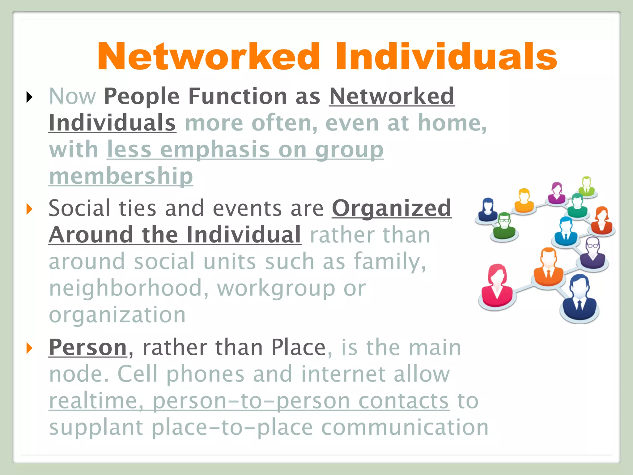 Networked Individuals
‣ Now People Function as Networked
Individuals more often, even at home,
with less emphasis on group
membership
‣ Social ties and events are Organized
Around the Individual rather than
around social units such as family,
neighborhood, workgroup or
organization
‣ Person, rather than Place, is the main
node. Cell phones and internet allow
realtime, person-to-person contacts to
supplant place-to-place communication
 