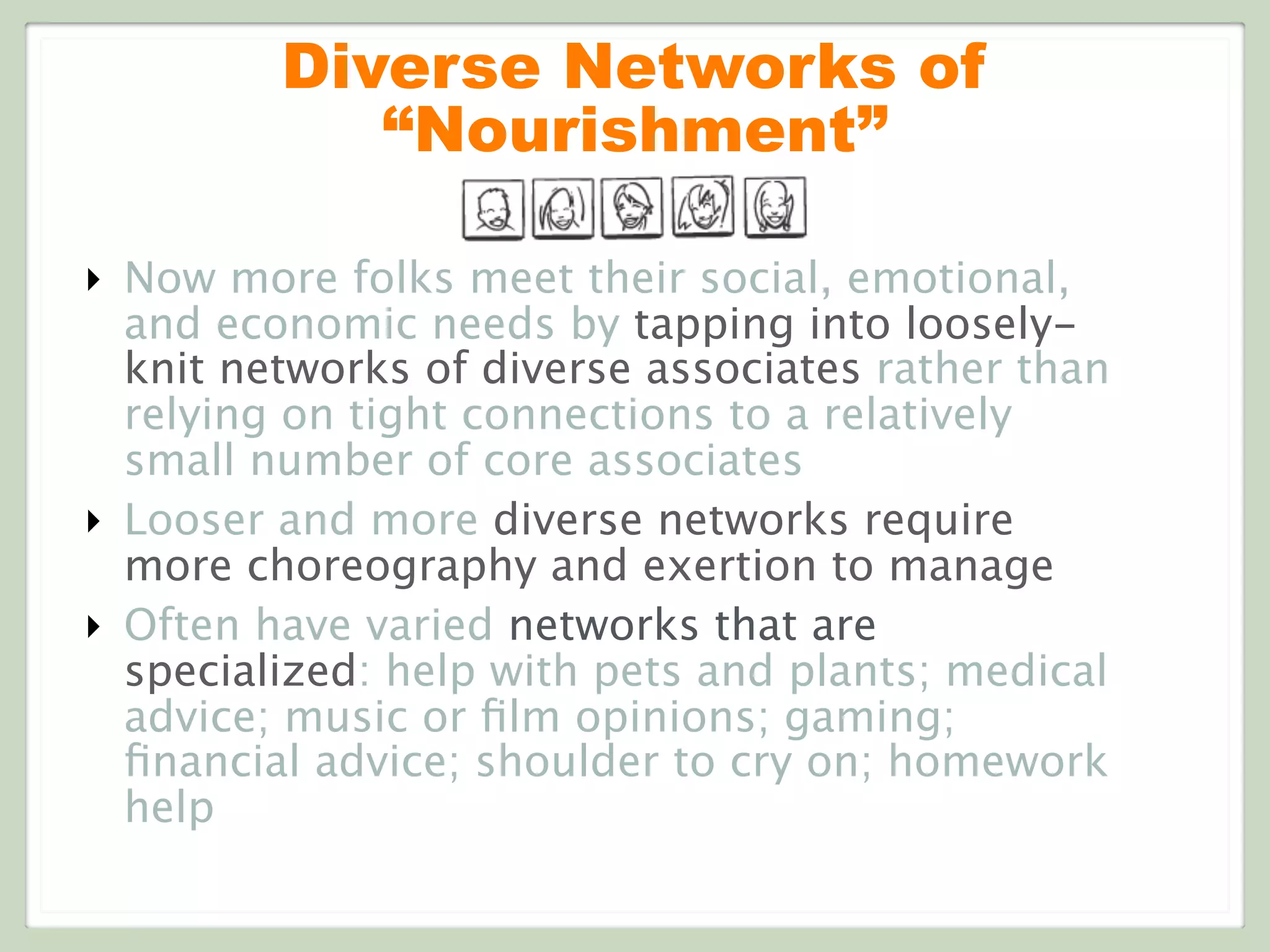 Diverse Networks of
“Nourishment”
‣ Now more folks meet their social, emotional,
and economic needs by tapping into loosely-
knit networks of diverse associates rather than
relying on tight connections to a relatively
small number of core associates
‣ Looser and more diverse networks require
more choreography and exertion to manage
‣ Often have varied networks that are
specialized: help with pets and plants; medical
advice; music or ﬁlm opinions; gaming;
ﬁnancial advice; shoulder to cry on; homework
help
 