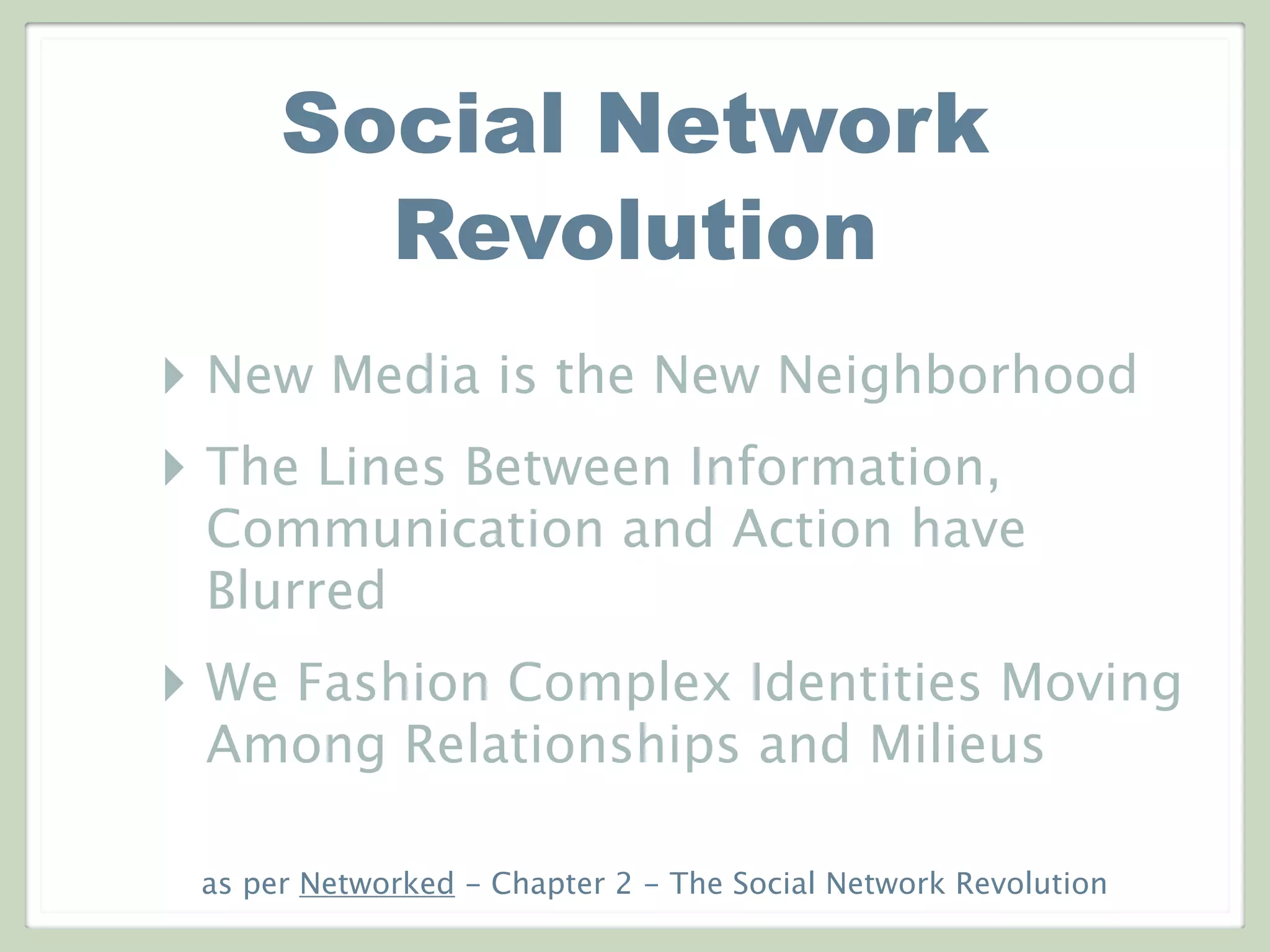 Social Network
Revolution
‣ New Media is the New Neighborhood
‣ The Lines Between Information,
Communication and Action have
Blurred
‣ We Fashion Complex Identities Moving
Among Relationships and Milieus
as per Networked - Chapter 2 - The Social Network Revolution
 
