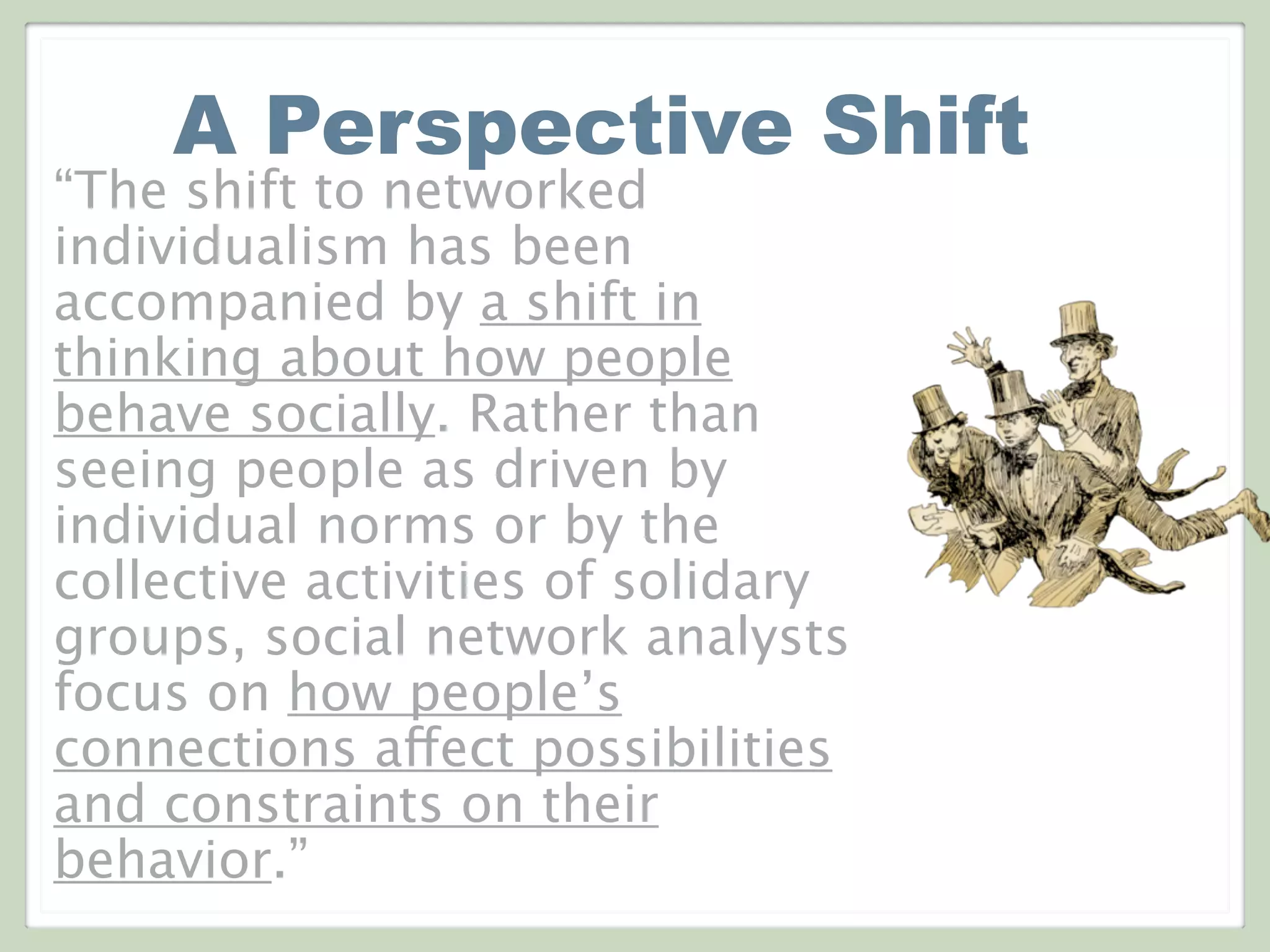 A Perspective Shift
“The shift to networked
individualism has been
accompanied by a shift in
thinking about how people
behave socially. Rather than
seeing people as driven by
individual norms or by the
collective activities of solidary
groups, social network analysts
focus on how people’s
connections affect possibilities
and constraints on their
behavior.”
 