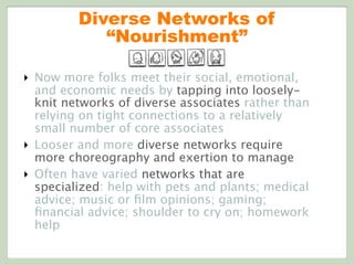 Diverse Networks of
“Nourishment”
‣ Now more folks meet their social, emotional,
and economic needs by tapping into loosely-
knit networks of diverse associates rather than
relying on tight connections to a relatively
small number of core associates
‣ Looser and more diverse networks require
more choreography and exertion to manage
‣ Often have varied networks that are
specialized: help with pets and plants; medical
advice; music or ﬁlm opinions; gaming;
ﬁnancial advice; shoulder to cry on; homework
help
 