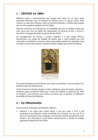 1.- SÍNTESE DA OBRA
DRAGAL relata a reencarnació
mutación fantástica que
comeza na aula dun instituto
que se está a agochar na
Hadrián recibe do seu
súas caras que terá u
descubrir un dragón de
Os protagonistas da
descubrirán, coa axud
conectado co medallón
esconde as claves para
Os sucesos fantásticos
primeiro amor de adolescencia.
A obra baséase en lendas
Podemos atopar profecías
do Dragal”), cuxa historia
prohibida do bisavó de
2.- OS PERSONAXES
Os personaxes principais
o Hadrián é un rapa
quilómetros de di
neno de constitución
tamén e moi distraíd
agochado na Igrexa
SÍNTESE DA OBRA
reencarnación dun dragón nun rapaz de
que se produce no mundo real e na época
instituto, onde se presenta Hadrián, o elixido
na Igrexa de San Pedro.
u falecido pai un medallón que ten un dra
un papel moi importante na historia xa
e pedra na Igrexa de San Pedro.
novela, o propio Hadrián e a súa
da do dragón de pedra, que o vello templo
n os levará a unhas catacumbas repletas de
atopar a senda do último dragón que existiu
intercálanse coas clases no instituto, o acoso
adolescencia.
lendas galegas e celtas, mitoloxía universal, maxia,
profecías milenarias e ordes de cabaleiros medieva
historia está oculta nos libros que se gardan
de Hadrián.
PERSONAXES
principais son Hadrián e Mónica:
rapaz que, cando falece o seu pai, vaise
stancia nunha localidade do noroeste coa
constitución alta e delgada, cun marcado instinto aventureiro,
distraído. É, como dixen anteriormente, o elixido
grexa de San Pedro.
3
16 anos, unha
época actual. Todo
elixido polo dragón
agón nunha das
que o levará a
amiga Mónica,
templo que está
de segredos e que
existiu en Galicia.
acoso escolar ou o
maxia, alquimia…
medievais (a “Orde
ardan na biblioteca
e a vivir a mil
a súa nai. É un
aventureiro, pero
xido do dragón
 