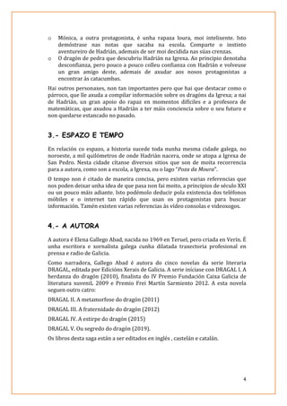 4
o Mónica, a outra protagonista, é unha rapaza loura, moi intelixente. Isto
demóstrase nas notas que sacaba na escola. Comparte o instinto
aventureiro de Hadrián, ademais de ser moi decidida nas súas crenzas.
o O dragón de pedra que descubriu Hadrián na Igrexa. Ao principio denotaba
desconfianza, pero pouco a pouco colleu confianza con Hadrián e volveuse
un gran amigo deste, ademais de axudar aos nosos protagonistas a
encontrar ás catacumbas.
Hai outros personaxes, non tan importantes pero que hai que destacar como o
párroco, que lle axuda a compilar información sobre os dragóns da Igrexa; a nai
de Hadrián, un gran apoio do rapaz en momentos difíciles e a profesora de
matemáticas, que axudou a Hadrián a ter máis conciencia sobre o seu futuro e
non quedarse estancado no pasado.
3.- ESPAZO E TEMPO
En relación co espazo, a historia sucede toda nunha mesma cidade galega, no
noroeste, a mil quilómetros de onde Hadrián nacera, onde se atopa a Igrexa de
San Pedro. Nesta cidade cítanse diversos sitios que son de moita recorrencia
para a autora, como son a escola, a Igrexa, ou o lago “Poza da Moura”.
O tempo non é citado de maneira concisa, pero existen varias referencias que
nos poden deixar unha idea de que pasa non fai moito, a principios de século XXI
ou un pouco máis adiante. Isto podémolo deducir pola existencia dos teléfonos
móbiles e o internet tan rápido que usan os protagonistas para buscar
información. Tamén existen varias referencias ás vídeo consolas e videoxogos.
4.- A AUTORA
A autora é Elena Gallego Abad, nacida no 1969 en Teruel, pero criada en Verín. É
unha escritora e xornalista galega cunha dilatada traxectoria profesional en
prensa e radio de Galicia.
Como narradora, Gallego Abad é autora do cinco novelas da serie literaria
DRAGAL, editada por Edicións Xerais de Galicia. A serie iníciase con DRAGAL I. A
herdanza do dragón (2010), finalista do IV Premio Fundación Caixa Galicia de
literatura xuveniL 2009 e Premio Frei Martín Sarmiento 2012. A esta novela
seguen outro catro:
DRAGAL II. A metamorfose do dragón (2011)
DRAGAL III. A fraternidade do dragón (2012)
DRAGAL IV. A estirpe do dragón (2015)
DRAGAL V. Ou segredo do dragón (2019).
Os libros desta saga están a ser editados en inglés , castelán e catalán.
 