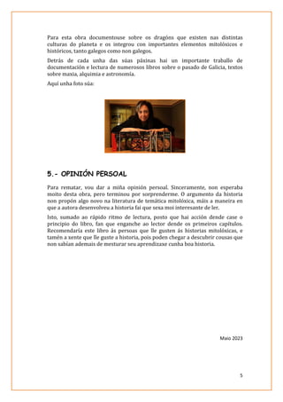 5
Para esta obra documentouse sobre os dragóns que existen nas distintas
culturas do planeta e os integrou con importantes elementos mitolóxicos e
históricos, tanto galegos como non galegos.
Detrás de cada unha das súas páxinas hai un importante traballo de
documentación e lectura de numerosos libros sobre o pasado de Galicia, textos
sobre maxia, alquimia e astronomía.
Aquí unha foto súa:
5.- OPINIÓN PERSOAL
Para rematar, vou dar a miña opinión persoal. Sinceramente, non esperaba
moito desta obra, pero terminou por sorprenderme. O argumento da historia
non propón algo novo na literatura de temática mitolóxica, máis a maneira en
que a autora desenvolveu a historia fai que sexa moi interesante de ler.
Isto, sumado ao rápido ritmo de lectura, posto que hai acción dende case o
principio do libro, fan que enganche ao lector dende os primeiros capítulos.
Recomendaría este libro ás persoas que lle gusten ás historias mitolóxicas, e
tamén a xente que lle guste a historia, pois poden chegar a descubrir cousas que
non sabían ademais de mesturar seu aprendizaxe cunha boa historia.
Maio 2023
 