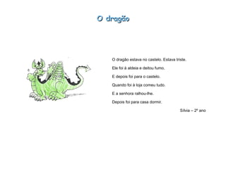 O dragãoO dragão
O dragão estava no castelo. Estava triste.
Ele foi à aldeia e deitou fumo.
E depois foi para o castelo.
Quando foi à loja comeu tudo.
E a senhora ralhou-lhe.
Depois foi para casa dormir.
Sílvia – 2º ano
 