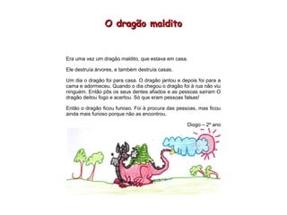 O dragão malditoO dragão maldito
Era uma vez um dragão maldito, que estava em casa.
Ele destruía árvores, e também destruía casas.
Um dia o dragão foi para casa. O dragão jantou e depois foi para a
cama e adormeceu. Quando o dia chegou o dragão foi à rua não viu
ninguém. Então pôs os seus dentes afiados e as pessoas saíram O
dragão deitou fogo e acertou. Só que eram pessoas falsas!
Então o dragão ficou furioso. Foi à procura das pessoas, mas ficou
ainda mais furioso porque não as encontrou.
Diogo – 2º ano
 