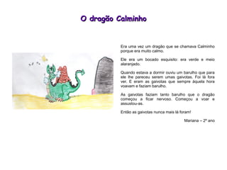 O dragão CalminhoO dragão Calminho
Era uma vez um dragão que se chamava Calminho
porque era muito calmo.
Ele era um bocado esquisito: era verde e meio
alaranjado.
Quando estava a dormir ouviu um barulho que para
ele lhe pareceu serem umas gaivotas. Foi lá fora
ver. E eram as gaivotas que sempre àquela hora
voavam e faziam barulho.
As gaivotas faziam tanto barulho que o dragão
começou a ficar nervoso. Começou a voar e
assustou-as.
Então as gaivotas nunca mais lá foram!
Mariana – 2º ano
 