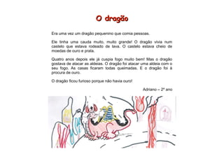 O dragãoO dragão
Era uma vez um dragão pequenino que comia pessoas.
Ele tinha uma cauda muito, muito grande! O dragão vivia num
castelo que estava rodeado de lava. O castelo estava cheio de
moedas de ouro e prata.
Quatro anos depois ele já cuspia fogo muito bem! Mas o dragão
gostava de atacar as aldeias. O dragão foi atacar uma aldeia com o
seu fogo. As casas ficaram todas queimadas. E o dragão foi à
procura de ouro.
O dragão ficou furioso porque não havia ouro!
Adriano – 2º ano
 