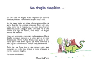 Um dragão simpático...Um dragão simpático...
Era uma vez um dragão muito simpático que ajudava
todas as pessoas. Transportava-as para todo o lado.
Um dia bateu contra um poste e ficou com um bico na
garra. Quando via pessoas atirava-as. Num outro dia,
bateu outra vez e magoou-se. As duas asas ficaram
todas onduladas! A seguir partiu uma asa. Foi lá uma
pessoa que logo se afastou, com medo. O dragão
andava mal disposto!
Houve um terramoto e morreram muitas pessoas. Mas o
dragão conseguiu escapar-se e voltou para a era dos
Dinossauros. Havia muitos dinossauros iguais a ele.
Neste caso eram todos iguais. Lá havia palmeiras e
areia, água e também havia sempre uma grande festa.
Certo dia, ele ficou farto e não comeu mais. Mas
obrigaram-no e ele ficou irritado e muito chateado e
mordeu todos os dragões.
E voltou a ficar furioso!
Margarida 2º ano
 