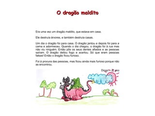 O dragão malditoO dragão maldito
Era uma vez um dragão maldito, que estava em casa.
Ele destruía árvores, e também destruía casas.
Um dia o dragão foi para casa. O dragão jantou e depois foi para a
cama e adormeceu. Quando o dia chegou, o dragão foi à rua mas
não viu ninguém. Então pôs os seus dentes afiados e as pessoas
saíram. O dragão deitou fogo e acertou. Só que eram pessoas
falsas! Então o dragão ficou furioso.
Foi à procura das pessoas, mas ficou ainda mais furioso porque não
as encontrou.
Diogo – 2º ano
 