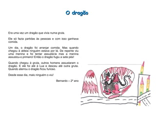 O dragãoO dragão
Era uma vez um dragão que vivia numa gruta.
Ele só fazia partidas às pessoas e com isso ganhava
comida.
Um dia, o dragão foi arranjar comida. Mas quando
chegou à aldeia ninguém estava por lá. De repente viu
uma menina e foi tentar assustá-la mas a menina
assustou-o primeiro! Então o dragão fugiu a sete pés!
Quando chegou à gruta, outros homens assustaram o
dragão. E ele foi até à Lua e desceu até outra gruta.
Quando aterrou o dragão ficou furioso.
Desde esse dia, mais ninguém o viu!
Bernardo – 2º ano
 