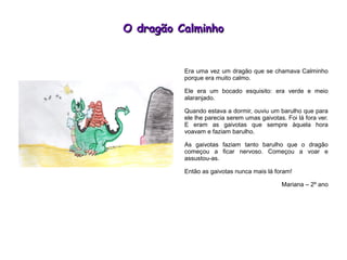 O dragão CalminhoO dragão Calminho
Era uma vez um dragão que se chamava Calminho
porque era muito calmo.
Ele era um bocado esquisito: era verde e meio
alaranjado.
Quando estava a dormir, ouviu um barulho que para
ele lhe parecia serem umas gaivotas. Foi lá fora ver.
E eram as gaivotas que sempre àquela hora
voavam e faziam barulho.
As gaivotas faziam tanto barulho que o dragão
começou a ficar nervoso. Começou a voar e
assustou-as.
Então as gaivotas nunca mais lá foram!
Mariana – 2º ano
 