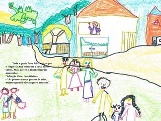 Toda a gente ficou feliz, ao ver que o Hugo e a Ana voltaram a casa, sãos e salvos. Mas, ao ver o dragão ficaram assustados O dragão disse, com tristeza: - “As pessoas nunca gostam de mim, mesmo quando não as quero assustar”. 