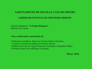 AGRUPAMENTO DE ESCOLAS VALE DO MOURO JARDIM-DE-INFÂNCIA DE MOSTEIRO-MERUFE História adaptada de: “ O Dragão Rabugento ” Biblioteca de Valores Com a colaboração e participação de: Educadora de Infância: Maria José Correia Simões Vilas Boas Crianças do Jardim-de-Infância de Mosteiro-Merufe Biblioteca Escolar de Tangil (Professora Armandina e Educadora Ofélia) Professor Hugo Novo (Biologia e Geologia) Março  2010 