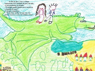 Ao fim do dia, a Ana e o Hugo começaram a ter saudades do pai e da mãe.  A Ana perguntou ao dragão: “ Ó dragão, podes ajudar-nos a encontrar o caminho de casa?” O dragão respondeu: - “Posso fazer melhor do que isso. Eu mesmo vos levo a casa, nas minhas costas”. 