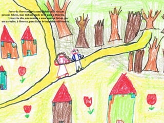           Perto da floresta  havia uma aldeia onde viviam pessoas felizes, mas tinham medo de ir para a floresta.          Um certo dia, um menino e uma menina foram, por um carreiro, à floresta, para fazer brincadeiras diferentes. 