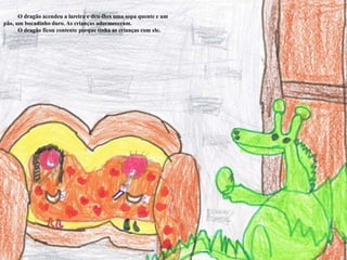           O dragão acendeu a lareira e deu-lhes uma sopa quente e um pão, um bocadinho duro. As crianças adormeceram.         O dragão ficou contente porque tinha as crianças com ele. 