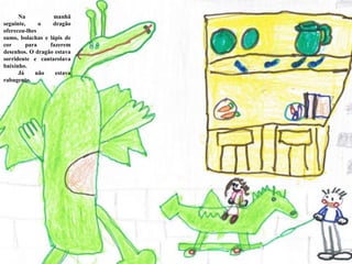           Na manhã seguinte, o dragão ofereceu-lhes sumo, bolachas e lápis de cor para fazerem desenhos. O dragão estava sorridente e cantarolava baixinho.           Já não estava rabugento.