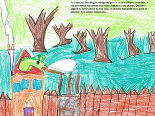 Era uma vez um dragão rabugento que vivia numa floresta sombria. A sua casa tinha uma porta que estava fechada a sete chaves. Quando alguém se aproximava da sua casa, ele deitava fogo pela boca, para os assustar. Era mesmo rabugento. 