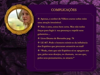  Apenas, o senhor de Villiers exerce sobre mim 
uma atração irresistível. 
 Não o amo, estou bem certa. Mas não tenho 
forças para fugir à sua presença e repelir seus 
galanteios.... 
 Livro Drama de Bretanha pag 78 
 LE 467. Pode o homem eximir-se da influência 
dos Espíritos que procuram arrastá-lo ao mal? 
 “Pode, visto que tais Espíritos só se apegam aos 
que, pelos seus desejos, os chamam, ou aos que, 
pelos seus pensamentos, os atraem.” 
 