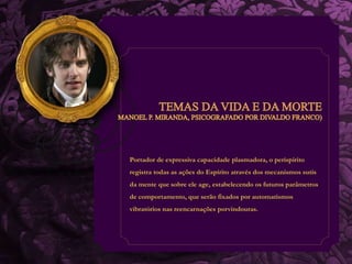 Portador de expressiva capacidade plasmadora, o períspirito 
registra todas as ações do Espírito através dos mecanismos sutis 
da mente que sobre ele age, estabelecendo os futuros parâmetros 
de comportamento, que serão fixados por automatismos 
vibratórios nas reencarnações porvindouras. 
 
