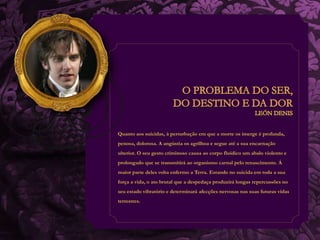 Quanto aos suicidas, à perturbação em que a morte os imerge é profunda, 
penosa, dolorosa. A angústia os agrilhoa e segue até a sua encarnação 
ulterior. O seu gesto criminoso causa ao corpo fluídico um abalo violento e 
prolongado que se transmitirá ao organismo carnal pelo renascimento. Á 
maior parte deles volta enfermo a Terra. Estando no suicida em toda a sua 
força a vida, o ato brutal que a despedaça produzirá longas repercussões no 
seu estado vibratório e determinará afecções nervosas nas suas futuras vidas 
terrestres. 
 