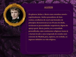 Os gêmeos Arthur e Alexis eram estranhos moral e 
espiritualmente. Ambos possuidores de bom 
caráter, cavalheiros de escol cuja honradez de 
princípios demostravam já aos 18 anos de idade, 
revelavam-se personalidades respeitáveis, dignas de 
apreço geral. Alexis, porém, era a serenidade 
personificada, cujos sentimentos religiosos inatos já 
o haviam levado a uma temporada de estudos num 
convento de Madrid, pois, aspirava, em verdade, ao 
ingresso definitivo na vida religiosa. 
 