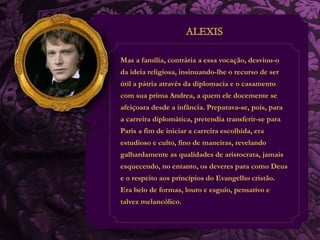 Mas a família, contrária a essa vocação, desviou-o 
da ideia religiosa, insinuando-lhe o recurso de ser 
útil a pátria através da diplomacia e o casamento 
com sua prima Andrea, a quem ele docemente se 
afeiçoara desde a infância. Preparava-se, pois, para 
a carreira diplomática, pretendia transferir-se para 
Paris a fim de iniciar a carreira escolhida, era 
estudioso e culto, fino de maneiras, revelando 
galhardamente as qualidades de aristocrata, jamais 
esquecendo, no entanto, os deveres para como Deus 
e o respeito aos princípios do Evangelho cristão. 
Era belo de formas, louro e esguio, pensativo e 
talvez melancólico. 
 
