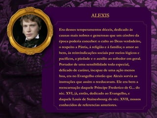 Era desses temperamentos dóceis, dedicado ás 
causas mais nobres e generosas que um cérebro da 
época poderia conceber: o culto ao Deus verdadeiro, 
o respeito a Pátria, á religião e á família; o amor ao 
bem, ás reinvindicações sociais por meios lógicos e 
pacíficos, a piedade e o auxílio ao sofredor em geral. 
Portador de uma sensibilidade toda especial, 
delicado de caráter, incapaz de uma ação menos 
boa, era no Evangelho cristão que Alexis sorvia as 
instruções que assim o reeducavam. Ele era bem a 
reencarnação daquele Príncipe Frederico de G... do 
séc. XVI, já, então, dedicado ao Evangelho, e 
daquele Louis de Stainesbourg do séc. XVII, nossos 
conhecidos de referencias anteriores. 
 