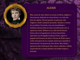 Mas, acima de tudo, Alexis era crente em Deus, religioso e 
sinceramente dedicado ás coisas divinas e ao culto dos 
dons do espírito. Possuía grande vocação para vida 
religiosa e desde a primeira juventude desejara a carreira 
de sacerdócio. O mundo, com suas brutalidades e 
barbáries, fizeram dele um triste, inconformado com as 
asperezas sociais. Dedicar-se ao culto das Escrituras 
Santas, dar-se integralmente ás obras beneméritas 
apontadas nos Evangelhos de Jesus-Cristo, seguir as 
pegadas de Francisco de Assis e Vicente de Paulo eram o 
sonho mais grato do seu coração ansioso por expandir-se 
intensamente em haustos de amor divino. Mas Andrea 
aparecera, bela e lirial qual visão celeste, sofredora e infeliz, 
requerendo dos corações piedosos da família amparo e 
proteção. 
 