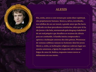 Ele, então, amou-a com ternura por assim dizer espiritual, 
não propriamente humana. Amou-a, talvez, recordando, 
nos refolhos do seu ser moral, o grande amor que lhe havia 
dedicado em duas precedentes existências, talvez por vê-la, 
tão jovem e tão bela, atormentada pela desgraça indefinível 
de um mal psíquico que desafiava os recursos da ciência 
para ser combatido. A família inteira compreender e 
aprovou a inclinação amorosa dos dois primos. Promessas 
de venturas sublimes raiaram no horizonte ideal do jovem 
Alexis e, então, as inclinações religiosas cederam lugar aos 
anseios amorosos, a Igreja foi esquecida sob o intenso 
fulgor do amor de Andrea, enquanto rumos novos se 
delinearam em sua mente. 
 