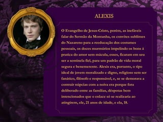 O Evangelho de Jesus-Cristo, porém, as inefáveis 
falar do Sermão da Montanha, os convites sublimes 
do Nazareno para a reeducação dos costumes 
pessoais, os doces murmúrios impelindo os bons á 
pratica do amor sem mácula, esses, ficaram em seu 
ser a sentinela fiel, para um padrão de vida moral 
segura e benemerente. Alexis era, portanto, o tipo 
ideal de jovem moralizado e digno, religioso sem ser 
fanático, filósofo e responsável, e, se se demorava a 
contrair núpcias com a noiva era porque fora 
deliberado entre as famílias, déspotas bem 
intencionados que o enlace só se realizaria ao 
atingirem, ele, 21 anos de idade, e ela, 18. 
 