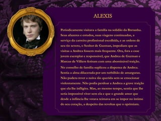 Periodicamente visitava a família na solidão da Bretanha. 
Seus afazeres e estudos, suas viagens continuadas, a 
serviço da carreira profissional escolhida, e as ordens de 
seu tio severo, o Senhor de Guzman, impediam que as 
visitas a Andrea fossem mais frequente. Ora, fora a esse 
jovem exemplar e responsável, que Andrea de Guzman e 
Marcus de Villiers feriram com uma abominável traição. 
No conselho de família suplicou a dispensa de Andrea. 
Sentia a alma dilacerada por um turbilhão de amarguras. 
Não pudera rever a noiva tão querida sem se emocionar 
violentamente. Não podia perdoar a Andrea a grave traição 
que ela lhe infligira. Mas, ao mesmo tempo, sentia que lhe 
seria impossível viver sem ela e que o grande amor que 
desde a infância lhe votava teimava em se impor no íntimo 
do seu coração, a despeito das revoltas que o oprimiam. 
 