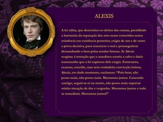A lei sábia, que determina os efeitos das causas, presidindo 
a harmonia da reparação dos atos maus cometidos numa 
existência em existência posterior, exigia de um e de outro 
a prova decisiva, para vencerem o mal e prosseguirem 
demandando o bem pelas sendas futuras. Se Alexis 
reagisse á tentação que o assediava estaria a salvo e daria 
testemunho que a lei suprema dele exigia. Entretanto, 
exausto, vencido, mas sem verdadeira convicção íntima, 
Alexis, em dado momento, exclamou: “Pois bem, não 
posso mais, não posso mais. Morramos juntos. Concordo 
contigo, seguir-te-ei na morte, não posso mais suportar 
minha situação de dor e vergonha. Morramos juntos e tudo 
se remediará. Morramos juntos!” 
 