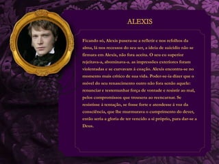 Ficando só, Alexis pusera-se a refletir e nos refolhos da 
alma, lá nos recessos do seu ser, a ideia de suicídio não se 
firmara em Alexis, não fora aceita. O seu eu superior 
rejeitava-a, abominava-a. as impressões exteriores foram 
violentadas e se curvavam á coação. Alexis encontra-se no 
momento mais crítico de sua vida. Poder-se-ia dizer que o 
móvel do seu renascimento outro não fora senão aquele: 
renunciar e testemunhar força de vontade e resistir ao mal, 
pelos compromissos que trouxera ao reencarnar. Se 
resistisse á tentação, se fosse forte e atendesse á voz da 
consciência, que lhe murmurava o cumprimento do dever, 
então seria a gloria de ter vencido a si próprio, para dar-se a 
Deus. 
 