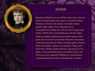 Quando em Flandres, no sec. XVII, existira sob o nome de 
Loius de Stainesbourg e dera causa ao suicídio de Henri 
Numiers, servindo-se da traição a um irmão colaço e 
grande amigo. Agora, via-se colocado ante as 
consequências do antigo ato, a fim de vence-las pela ação 
do livre arbítrio. Era o testemunho que a lei dele exigia. 
Subiu aos próprios aposentos procurando repousar. Não 
pode. Saiu novamente sem destino. Descobriu entreaberta 
a porta dos aposentos de Arthur, seu pobre gêmeo. Entrou. 
Alexis contemplou o gêmeo com angustia: “Aqui, junto 
deste leito, velando o pobre enfermo, é que deve ser o teu 
lugar, e não tramando desatinos com Andrea. És tu, não 
Victor, que deve ampará-lo!” Bradou-se a consciência; e 
estranha piedade pelo irmão confrangeu-lhe o coração. 
 