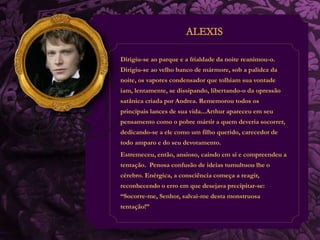 Dirigiu-se ao parque e a frialdade da noite reanimou-o. 
Dirigiu-se ao velho banco de mármore, sob a palidez da 
noite, os vapores condensador que tolhiam sua vontade 
iam, lentamente, se dissipando, libertando-o da opressão 
satânica criada por Andrea. Rememorou todos os 
principais lances de sua vida...Arthur apareceu em seu 
pensamento como o pobre mártir a quem deveria socorrer, 
dedicando-se a ele como um filho querido, carecedor de 
todo amparo e do seu devotamento. 
Estremeceu, então, ansioso, caindo em si e compreendeu a 
tentação. Penosa confusão de ideias tumultuou lhe o 
cérebro. Enérgica, a consciência começa a reagir, 
reconhecendo o erro em que desejava precipitar-se: 
“Socorre-me, Senhor, salvai-me desta monstruosa 
tentação!” 
 