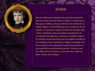 Caiu de joelho junto daquele banco que fora testemunha 
dos seus sonhos de amor. Elevou, súplice, o coração para o 
Alto, para o Infinito, num gesto fervoroso de submissão ao 
Criador. Rogou ao Todo-Poderoso que se condoesse da sua 
miséria e o socorresse naquele momento de provação. Que 
o Céu o reanimasse, para que pudesse expulsar de si os 
ecos daquela tentação que o arrastava ao suicídio. A prece 
foi vibrante, arrancada da alma por um impulso humilde de 
fé e confiança. Suave sonolência o atingiu em seguida. Um 
doce contato de uma advertência espiritual repercutiu em 
sua consciência, qual intuição protetora: “volta pra casa, 
meu filho, deita-te e dorme, e, acima de tudo, confia em 
Deus. E Deus será contigo.” 
 
